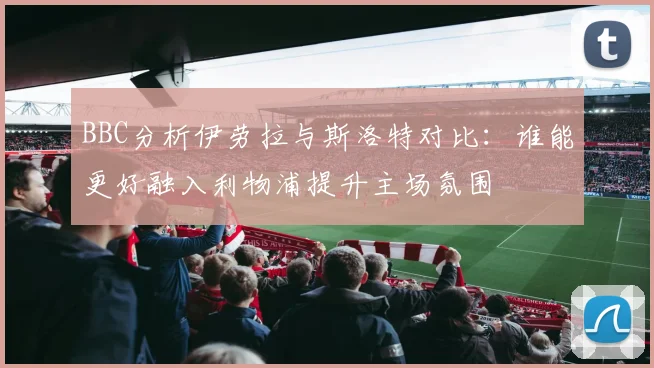 BBC分析伊劳拉与斯洛特对比：谁能更好融入利物浦提升主场氛围