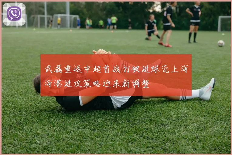 武磊重返中超首战打破进球荒上海海港进攻策略迎来新调整