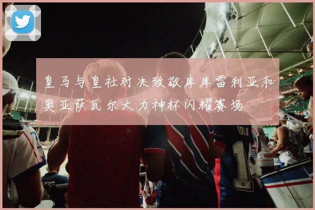 皇马与皇社对决致敬库库雷利亚和奥亚萨瓦尔大力神杯闪耀赛场