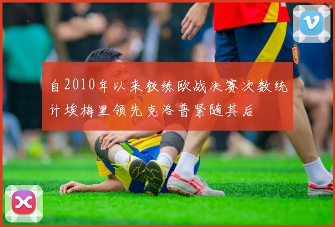 自2010年以来教练欧战决赛次数统计埃梅里领先克洛普紧随其后