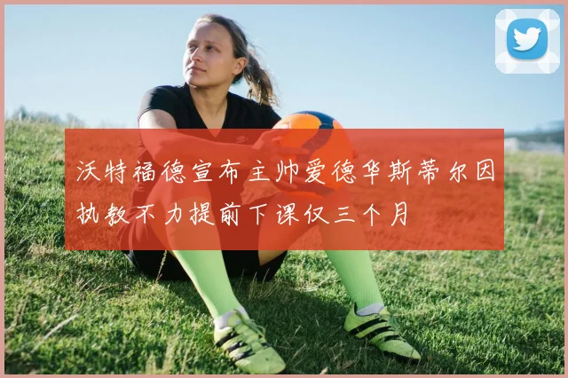 沃特福德宣布主帅爱德华斯蒂尔因执教不力提前下课仅三个月