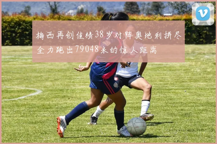 梅西再创佳绩38岁对阵奥地利拼尽全力跑出79048米的惊人距离