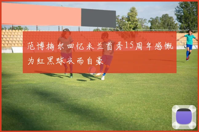 范博梅尔回忆米兰首秀15周年感慨为红黑球衣而自豪