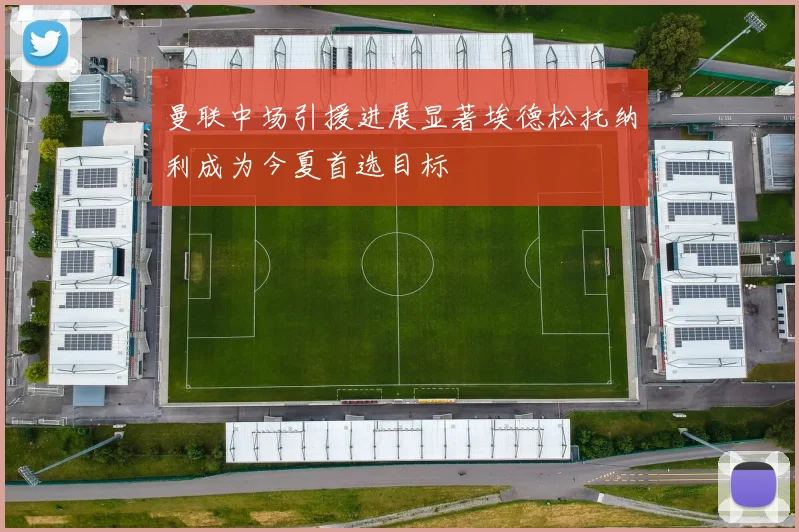 曼联中场引援进展显著埃德松托纳利成为今夏首选目标