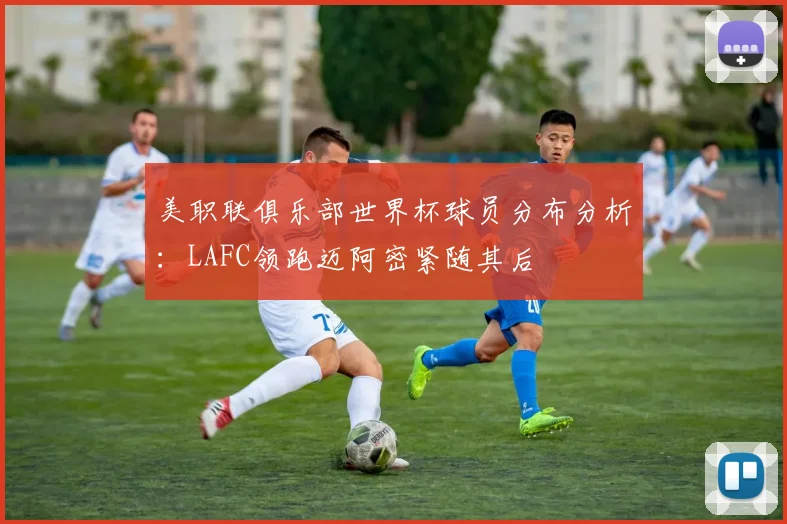 美职联俱乐部世界杯球员分布分析：LAFC领跑迈阿密紧随其后