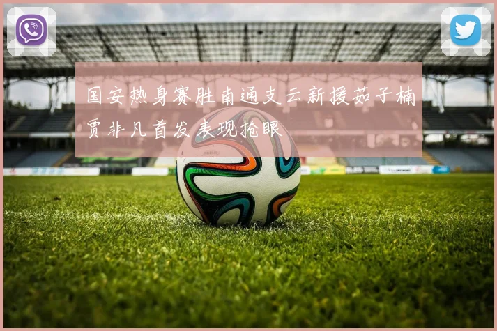 国安热身赛胜南通支云新援茹子楠贾非凡首发表现抢眼