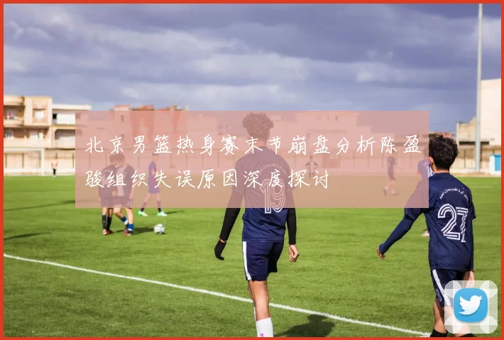 北京男篮热身赛末节崩盘分析陈盈骏组织失误原因深度探讨