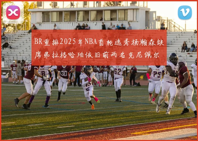 BR重排2025年NBA首轮选秀杨瀚森缺席弗拉格哈珀依旧前两名克尼佩尔锁定探花位