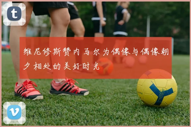 维尼修斯赞内马尔为偶像与偶像朝夕相处的美好时光