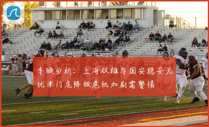 李璇分析：上海双雄与国安稳妥无忧津门虎降级危机加剧需警惕