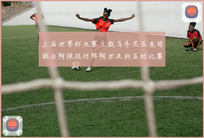 上届世界杯决赛主裁马齐尼亚克将执法阿根廷对阵阿尔及利亚的比赛