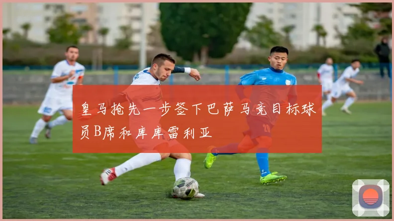 皇马抢先一步签下巴萨马竞目标球员B席和库库雷利亚