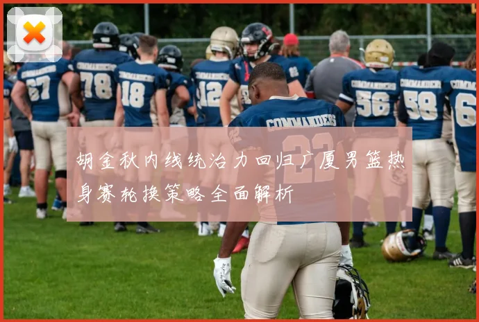 胡金秋内线统治力回归广厦男篮热身赛轮换策略全面解析