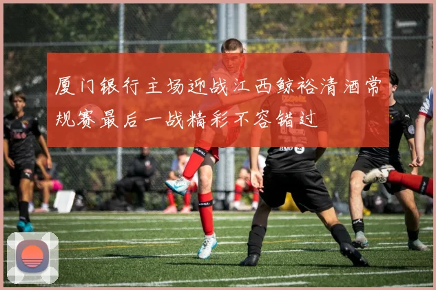 厦门银行主场迎战江西鲸裕清酒常规赛最后一战精彩不容错过