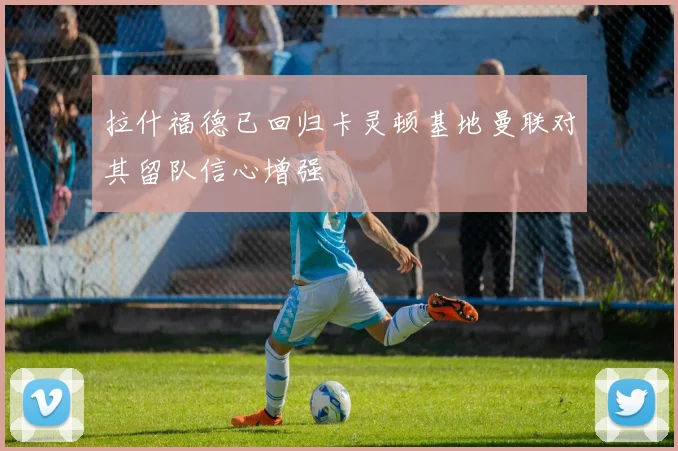 拉什福德已回归卡灵顿基地曼联对其留队信心增强