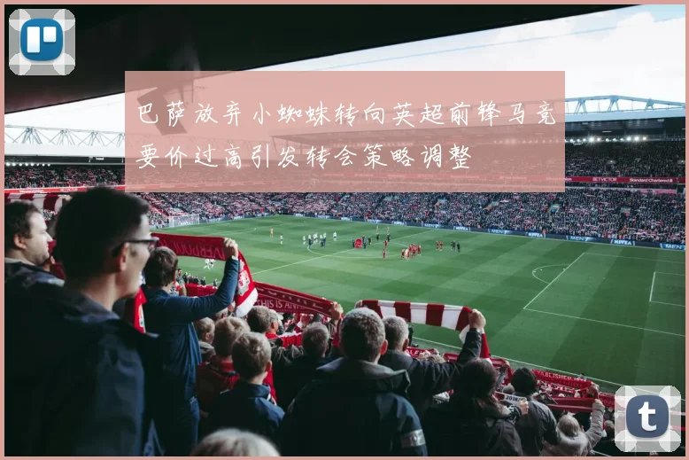巴萨放弃小蜘蛛转向英超前锋马竞要价过高引发转会策略调整