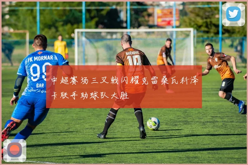 中超赛场三叉戟闪耀克雷桑瓦科泽卡联手助球队大胜