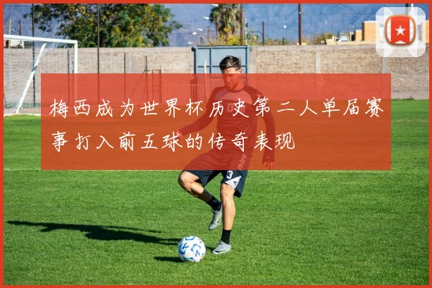 梅西成为世界杯历史第二人单届赛事打入前五球的传奇表现