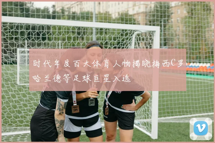 时代年度百大体育人物揭晓梅西C罗哈兰德等足球巨星入选
