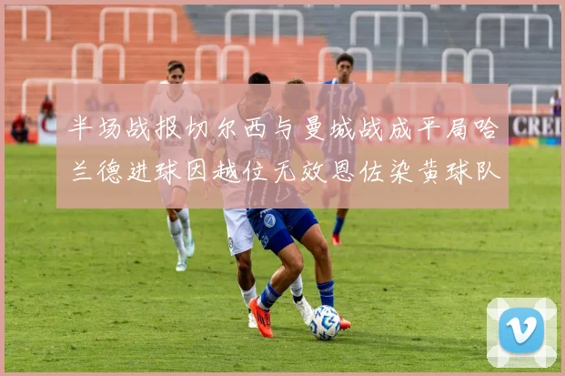 半场战报切尔西与曼城战成平局哈兰德进球因越位无效恩佐染黄球队表现低迷