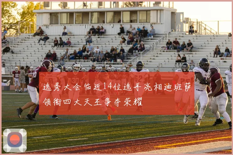 选秀大会临近14位选手亮相迪班萨领衔四大天王争夺荣耀