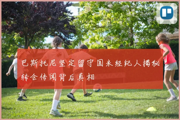 巴斯托尼坚定留守国米经纪人揭秘转会传闻背后真相