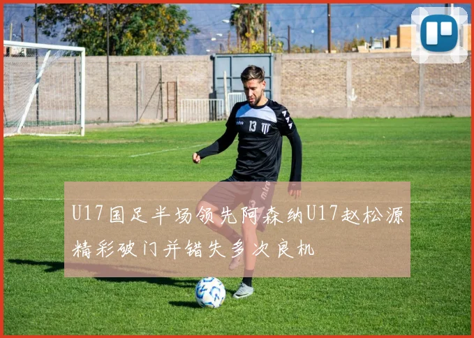 U17国足半场领先阿森纳U17赵松源精彩破门并错失多次良机