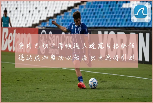 费内巴切主席候选人透露与格林伍德达成加盟协议若成功当选将引进他