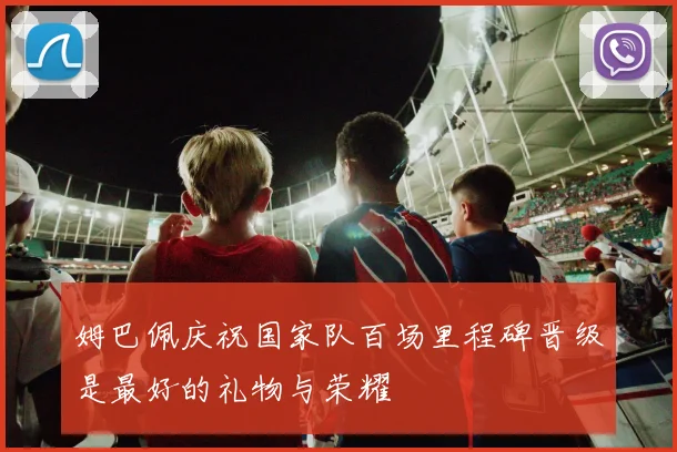 姆巴佩庆祝国家队百场里程碑晋级是最好的礼物与荣耀