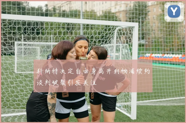 科纳特决定自由身离开利物浦续约谈判破裂引发关注